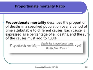  Proportionate mortality describes the proportion
of deaths in a specified population over a period of
time attributable to different causes. Each cause is
expressed as a percentage of all deaths, and the sum
of the causes must add to 100%.
Prepared by Mengistu H(MPHE) 52
Proportionate mortality Ratio
 