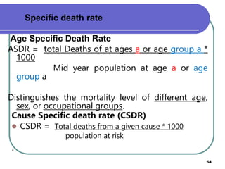 Age Specific Death Rate
ASDR = total Deaths of at ages a or age group a *
1000
Mid year population at age a or age
group a
Distinguishes the mortality level of different age,
sex, or occupational groups.
Prepared by Mengistu H(MPHE) 54
Specific death rate
Cause Specific death rate (CSDR)
 CSDR = Total deaths from a given cause * 1000
population at risk
.
 