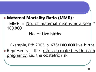  Maternal Mortality Ratio (MMR) :
MMR = No. of maternal deaths in a year *
100,000
No. of Live births
Example, Eth 2005 ;- 673/100,000 live births
 Represents the risk associated with each
pregnancy, i.e., the obstetric risk
Prepared by Mengistu H(MPHE) 60
 