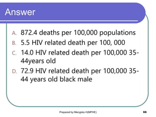 Answer
A. 872.4 deaths per 100,000 populations
B. 5.5 HIV related death per 100, 000
C. 14.0 HIV related death per 100,000 35-
44years old
D. 72.9 HIV related death per 100,000 35-
44 years old black male
Prepared by Mengistu H(MPHE) 66
 