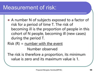 Measurement of risk:
 A number N of subjects exposed to a factor of
risk for a period of time T. The risk of
becoming ill is the proportion of people in this
cohort of N people, becoming ill (new cases)
during the period T.
Risk (R) = number with the event
Number observed
The risk is therefore a proportion, its minimum
value is zero and its maximum value is 1.
Prepared Mengistu Handiso(MPHE) 68
 