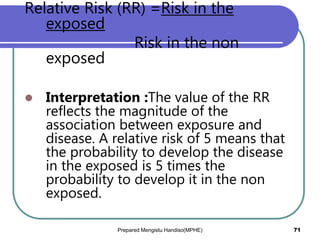 Relative Risk (RR) =Risk in the
exposed
Risk in the non
exposed
 Interpretation :The value of the RR
reflects the magnitude of the
association between exposure and
disease. A relative risk of 5 means that
the probability to develop the disease
in the exposed is 5 times the
probability to develop it in the non
exposed.
Prepared Mengistu Handiso(MPHE) 71
 