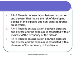 a. RR=1 There is no association between exposure
and disease. That means the risk of developing
disease in the exposed and non-exposed groups
are identical.
b. RR>1 There is an association between exposure
and disease and the exposure is associated with an
increase of the frequency of the disease.
c. RR<1 There is an association between exposure
and disease and the exposure is associated with a
decrease of the frequency of the disease
Prepared Mengistu Handiso(MPHE) 73
 
