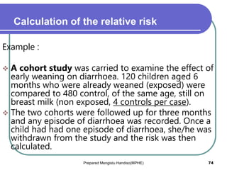 Calculation of the relative risk
Example :
 A cohort study was carried to examine the effect of
early weaning on diarrhoea. 120 children aged 6
months who were already weaned (exposed) were
compared to 480 control, of the same age, still on
breast milk (non exposed, 4 controls per case).
 The two cohorts were followed up for three months
and any episode of diarrhoea was recorded. Once a
child had had one episode of diarrhoea, she/he was
withdrawn from the study and the risk was then
calculated.
Prepared Mengistu Handiso(MPHE) 74
 