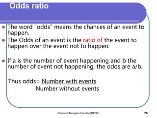 Odds ratio
 The word "odds" means the chances of an event to
happen.
 The Odds of an event is the ratio of the event to
happen over the event not to happen.
 If a is the number of event happening and b the
number of event not happening, the odds are a/b.
Thus odds= Number with events
Number without events
Prepared Mengistu Handiso(MPHE) 76
 