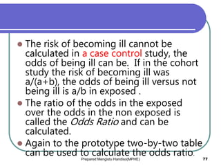  The risk of becoming ill cannot be
calculated in a case control study, the
odds of being ill can be. If in the cohort
study the risk of becoming ill was
a/(a+b), the odds of being ill versus not
being ill is a/b in exposed .
 The ratio of the odds in the exposed
over the odds in the non exposed is
called the Odds Ratio and can be
calculated.
 Again to the prototype two-by-two table
can be used to calculate the odds ratio.
Prepared Mengistu Handiso(MPHE) 77
 