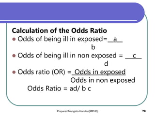 Calculation of the Odds Ratio
 Odds of being ill in exposed=__a__
b
 Odds of being ill in non exposed = __ c__
d
 Odds ratio (OR) =_Odds in exposed
Odds in non exposed
Odds Ratio = ad/ b c
Prepared Mengistu Handiso(MPHE) 78
 
