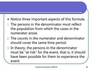  Notice three important aspects of this formula.
1. The persons in the denominator must reflect
the population from which the cases in the
numerator arose.
2. The counts in the numerator and denominator
should cover the same time period.
3. In theory, the persons in the denominator
must be “at risk” for the event, that is, it should
have been possible for them to experience the
event
Prepared by Mengistu H(MPHE) 8
 