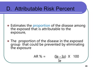 D. Attributable Risk Percent
85
 Estimates the proportion of the disease among
the exposed that is attributable to the
exposure,
 The proportion of the disease in the exposed
group that could be prevented by eliminating
the exposure
AR % = (Ie - Io) X 100
Ie
 