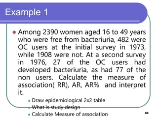 Example 1
86
 Among 2390 women aged 16 to 49 years
who were free from bacteriuria, 482 were
OC users at the initial survey in 1973,
while 1908 were not. At a second survey
in 1976, 27 of the OC users had
developed bacteriuria, as had 77 of the
non users. Calculate the measure of
association( RR), AR, AR% and interpret
it.
 Draw epidemiological 2x2 table
 What is study design
 Calculate Measure of association
 