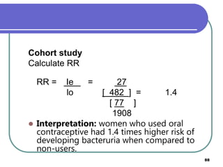88
Cohort study
Calculate RR
RR = Ie = 27
lo [ 482 ] = 1.4
[ 77 ]
1908
 Interpretation: women who used oral
contraceptive had 1.4 times higher risk of
developing bacteruria when compared to
non-users.
 