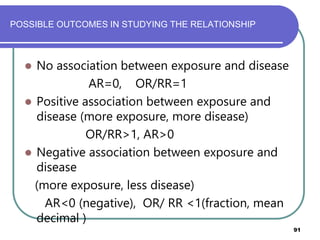 POSSIBLE OUTCOMES IN STUDYING THE RELATIONSHIP
91
 No association between exposure and disease
AR=0, OR/RR=1
 Positive association between exposure and
disease (more exposure, more disease)
OR/RR>1, AR>0
 Negative association between exposure and
disease
(more exposure, less disease)
AR<0 (negative), OR/ RR <1(fraction, mean
decimal )
 
