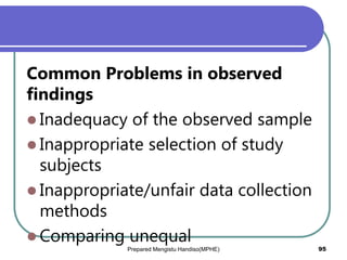 Common Problems in observed
findings
 Inadequacy of the observed sample
 Inappropriate selection of study
subjects
 Inappropriate/unfair data collection
methods
 Comparing unequal
Prepared Mengistu Handiso(MPHE) 95
 