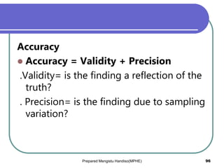 Accuracy
 Accuracy = Validity + Precision
.Validity= is the finding a reflection of the
truth?
. Precision= is the finding due to sampling
variation?
Prepared Mengistu Handiso(MPHE) 96
 