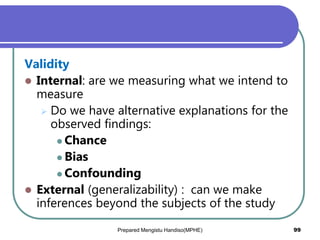 Validity
 Internal: are we measuring what we intend to
measure
 Do we have alternative explanations for the
observed findings:
 Chance
 Bias
 Confounding
 External (generalizability) : can we make
inferences beyond the subjects of the study
Prepared Mengistu Handiso(MPHE) 99
 