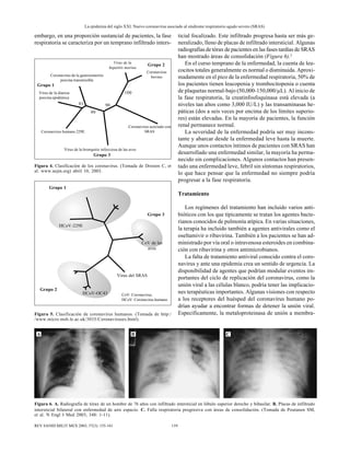 La epidemia del siglo XXI. Nuevo coronavirus asociado al síndrome respiratorio agudo severo (SRAS)
159REV SANID MILIT MEX 2003; 57(3): 155-161
embargo, en una proporción sustancial de pacientes, la fase
respiratoria se caracteriza por un temprano infiltrado inters-
Figura 6. A. Radiografía de tórax de un hombre de 76 años con infiltrado intersticial en lóbulo superior derecho y bibasilar. B. Placas de infiltrado
intersticial bilateral con enfermedad de aire espacio. C. Falla respiratoria progresiva con áreas de consolidación. (Tomada de Poutanen SM,
et al. N Engl J Med 2003; 348: 1-11).
ticial focalizado. Este infiltrado progresa hasta ser más ge-
neralizado, lleno de placas de infiltrado intersticial. Algunas
radiografías de tórax de pacientes en las fases tardías de SRAS
han mostrado áreas de consolidación (Figura 6).2
En el curso temprano de la enfermedad, la cuenta de leu-
cocitos totales generalmente es normal o disminuida. Aproxi-
madamente en el pico de la enfermedad respiratoria, 50% de
los pacientes tienen leucopenia y trombocitopenia o cuenta
de plaquetas normal-bajo (50,000-150,000/µL). Al inicio de
la fase respiratoria, la creatinfosfoquinasa está elevada (a
niveles tan altos como 3,000 IU/L) y las transaminasas he-
páticas (dos a seis veces por encima de los límites superio-
res) están elevadas. En la mayoría de pacientes, la función
renal permanece normal.
La severidad de la enfermedad podría ser muy incons-
tante y abarcar desde la enfermedad leve hasta la muerte.
Aunque unos contactos íntimos de pacientes con SRAS han
desarrollado una enfermedad similar, la mayoría ha perma-
necido sin complicaciones. Algunos contactos han presen-
tado una enfermedad leve, febril sin síntomas respiratorios,
lo que hace pensar que la enfermedad no siempre podría
progresar a la fase respiratoria.
Tratamiento
Los regímenes del tratamiento han incluido varios anti-
bióticos con los que típicamente se tratan los agentes bacte-
rianos conocidos de pulmonía atípica. En varias situaciones,
la terapia ha incluido también a agentes antivirales como el
oseltamivir o ribavirina. También a los pacientes se han ad-
ministrado por vía oral o intravenosa esteroides en combina-
ción con ribavirina y otros antimicrobianos.
La falta de tratamiento antiviral conocido contra el coro-
navirus y ante una epidemia crea un sentido de urgencia. La
disponibilidad de agentes que podrían modular eventos im-
portantes del ciclo de replicación del coronavirus, como la
unión viral a las células blanco, podría tener las implicacio-
nes terapéuticas importantes. Algunas visiones con respecto
a los receptores del huésped del coronavirus humano po-
drían ayudar a encontrar formas de detener la unión viral.
Específicamente, la metaloproteinasa de unión a membra-
A B C
Figura 5. Clasificación de coronavirus humanos. (Tomada de http:/
/www.micro.msb.le.ac.uk/3035/Coronaviruses.html).
Grupo 1
Grupo 2
Grupo 3
HCoV-229E
CoV de las
aves
HCoV-OC43
Virus del SRAS
CoV: Coronavirus.
HCoV: Coronavirus humano.
Figura 4. Clasificación de los coronavirus. (Tomada de Drosten C, et
al. www.nejm.org) abril 10, 2003.
Coronavirus de la gastroenteritis
porcina transmisible
Grupo 1
Grupo 3
Grupo 2Virus de la
hepatitis murina
Coronavirus
bovino
Coronavirus asociado con
SRAS
Virus de la bronquitis infecciosa de las aves
Coronavirus humano 229E
Virus de la diarrea
porcina epidémica
81 90
100
99
 