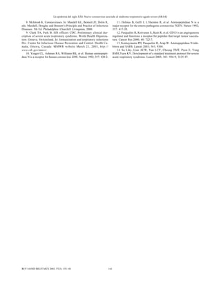La epidemia del siglo XXI. Nuevo coronavirus asociado al síndrome respiratorio agudo severo (SRAS)
161REV SANID MILIT MEX 2003; 57(3): 155-161
8. McIntosh K. Coronaviruses. In: Mandell GL, Bennett JE, Dolin R,
eds. Mandell, Douglas and Bennett’s Principle and Practice of Infectious
Diseases. 5th Ed. Philadelphia: Churchill Livingston, 2000.
9. Clark TA, Park B. EIS officers CDC. Preliminary clinical des-
cription of severe acute respiratory syndrome. World Health Organiza-
tion. Geneva, Switzerland. In: Immunization and respiratory infections
Div. Centre for Infectious Disease Prevention and Control. Health Ca-
nada, Ottawa, Canada: MMWR website March 21, 2003, http://
www.cdc.gov/mmwr.
10. Yeager CL, Ashmun RA, Williams RK, et al. Human aminopepti-
dase N is a receptor for human coronavirus 229E. Nature 1992; 357: 420-2.
11. Delmas B, Gelfi J, L’Haridon R, et al. Aminopeptidase N is a
major receptor for the entero-pathogenic coronavirus TGEV. Nature 1992;
357: 417-20.
12. Pasqualini R, Koivunen E, Kain R, et al. CD13 is an angiogenesis
regulator and functions a receptor for peptides that target tumor vascula-
ture. Cancer Res 2000; 60: 722-7.
13. Kontoyiannis PD, Pasqualini R, Arap W. Aminopeptidase N inhi-
bitors and SARS. Lancet 2003; 361; 9368.
14. So Liky, Lian ACW, Yan LCY, Cheung TMT, Poon E, Yung
RMH,Yuen KY. Development of a standard treatment protocol for severe
acute respiratory syndrome. Lancet 2003; 361: 936-9; 1615-47.
 