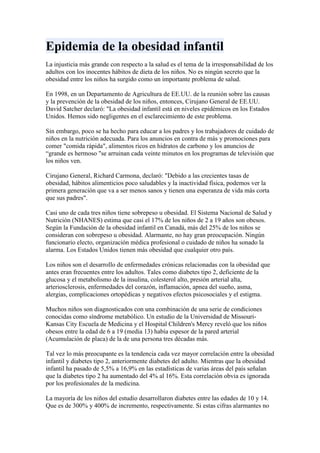 Epidemia de la obesidad infantil
La injusticia más grande con respecto a la salud es el tema de la irresponsabilidad de los
adultos con los inocentes hábitos de dieta de los niños. No es ningún secreto que la
obesidad entre los niños ha surgido como un importante problema de salud.

En 1998, en un Departamento de Agricultura de EE.UU. de la reunión sobre las causas
y la prevención de la obesidad de los niños, entonces, Cirujano General de EE.UU.
David Satcher declaró: "La obesidad infantil está en niveles epidémicos en los Estados
Unidos. Hemos sido negligentes en el esclarecimiento de este problema.

Sin embargo, poco se ha hecho para educar a los padres y los trabajadores de cuidado de
niños en la nutrición adecuada. Para los anuncios en contra de más y promociones para
comer "comida rápida", alimentos ricos en hidratos de carbono y los anuncios de
“grande es hermoso "se arruinan cada veinte minutos en los programas de televisión que
los niños ven.

Cirujano General, Richard Carmona, declaró: "Debido a las crecientes tasas de
obesidad, hábitos alimenticios poco saludables y la inactividad física, podemos ver la
primera generación que va a ser menos sanos y tienen una esperanza de vida más corta
que sus padres".

Casi uno de cada tres niños tiene sobrepeso u obesidad. El Sistema Nacional de Salud y
Nutrición (NHANES) estima que casi el 17% de los niños de 2 a 19 años son obesos.
Según la Fundación de la obesidad infantil en Canadá, más del 25% de los niños se
consideran con sobrepeso u obesidad. Alarmante, no hay gran preocupación. Ningún
funcionario electo, organización médica profesional o cuidado de niños ha sonado la
alarma. Los Estados Unidos tienen más obesidad que cualquier otro país.

Los niños son el desarrollo de enfermedades crónicas relacionadas con la obesidad que
antes eran frecuentes entre los adultos. Tales como diabetes tipo 2, deficiente de la
glucosa y el metabolismo de la insulina, colesterol alto, presión arterial alta,
arteriosclerosis, enfermedades del corazón, inflamación, apnea del sueño, asma,
alergias, complicaciones ortopédicas y negativos efectos psicosociales y el estigma.

Muchos niños son diagnosticados con una combinación de una serie de condiciones
conocidas como síndrome metabólico. Un estudio de la Universidad de Missouri-
Kansas City Escuela de Medicina y el Hospital Children's Mercy reveló que los niños
obesos entre la edad de 6 a 19 (media 13) había espesor de la pared arterial
(Acumulación de placa) de la de una persona tres décadas más.

Tal vez lo más preocupante es la tendencia cada vez mayor correlación entre la obesidad
infantil y diabetes tipo 2, anteriormente diabetes del adulto. Mientras que la obesidad
infantil ha pasado de 5,5% a 16,9% en las estadísticas de varias áreas del país señalan
que la diabetes tipo 2 ha aumentado del 4% al 16%. Esta correlación obvia es ignorada
por los profesionales de la medicina.

La mayoría de los niños del estudio desarrollaron diabetes entre las edades de 10 y 14.
Que es de 300% y 400% de incremento, respectivamente. Si estas cifras alarmantes no
 