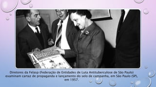 Diretores da Felasp (Federação de Entidades de Luta Antituberculose de São Paulo)
examinam cartaz de propaganda e lançamento do selo de campanha, em São Paulo (SP),
em 1957.
 