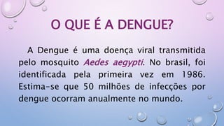 O QUE É A DENGUE?
A Dengue é uma doença viral transmitida
pelo mosquito Aedes aegypti. No brasil, foi
identificada pela primeira vez em 1986.
Estima-se que 50 milhões de infecções por
dengue ocorram anualmente no mundo.
 