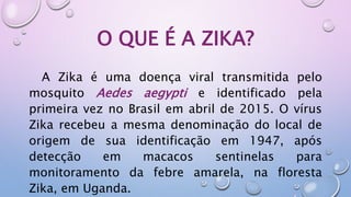 O QUE É A ZIKA?
A Zika é uma doença viral transmitida pelo
mosquito Aedes aegypti e identificado pela
primeira vez no Brasil em abril de 2015. O vírus
Zika recebeu a mesma denominação do local de
origem de sua identificação em 1947, após
detecção em macacos sentinelas para
monitoramento da febre amarela, na floresta
Zika, em Uganda.
 