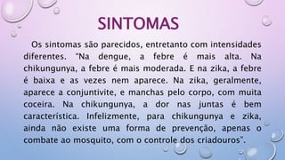 SINTOMAS
Os sintomas são parecidos, entretanto com intensidades
diferentes. “Na dengue, a febre é mais alta. Na
chikungunya, a febre é mais moderada. E na zika, a febre
é baixa e as vezes nem aparece. Na zika, geralmente,
aparece a conjuntivite, e manchas pelo corpo, com muita
coceira. Na chikungunya, a dor nas juntas é bem
característica. Infelizmente, para chikungunya e zika,
ainda não existe uma forma de prevenção, apenas o
combate ao mosquito, com o controle dos criadouros”.
 