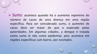  Surto: acontece quando há o aumento repentino do
número de casos de uma doença em uma região
específica. Para ser considerado surto, o aumento de
casos deve ser maior do que o esperado pelas
autoridades. Em algumas cidades, a dengue é tratada
como surto (e não como epidemia), pois acontece em
regiões específicas (um bairro, por exemplo).
 