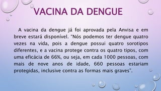 VACINA DA DENGUE
A vacina da dengue já foi aprovada pela Anvisa e em
breve estará disponível. “Nós podemos ter dengue quatro
vezes na vida, pois a dengue possui quatro sorotipos
diferentes, e a vacina protege contra os quatro tipos, com
uma eficácia de 66%, ou seja, em cada 1000 pessoas, com
mais de nove anos de idade, 660 pessoas estariam
protegidas, inclusive contra as formas mais graves”.
 