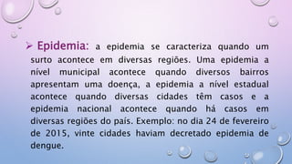 Epidemia: a epidemia se caracteriza quando um
surto acontece em diversas regiões. Uma epidemia a
nível municipal acontece quando diversos bairros
apresentam uma doença, a epidemia a nível estadual
acontece quando diversas cidades têm casos e a
epidemia nacional acontece quando há casos em
diversas regiões do país. Exemplo: no dia 24 de fevereiro
de 2015, vinte cidades haviam decretado epidemia de
dengue.
 