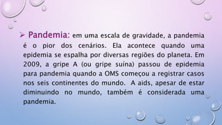  Pandemia: em uma escala de gravidade, a pandemia
é o pior dos cenários. Ela acontece quando uma
epidemia se espalha por diversas regiões do planeta. Em
2009, a gripe A (ou gripe suína) passou de epidemia
para pandemia quando a OMS começou a registrar casos
nos seis continentes do mundo. A aids, apesar de estar
diminuindo no mundo, também é considerada uma
pandemia.
 