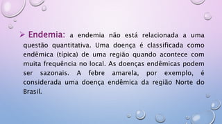  Endemia: a endemia não está relacionada a uma
questão quantitativa. Uma doença é classificada como
endêmica (típica) de uma região quando acontece com
muita frequência no local. As doenças endêmicas podem
ser sazonais. A febre amarela, por exemplo, é
considerada uma doença endêmica da região Norte do
Brasil.
 