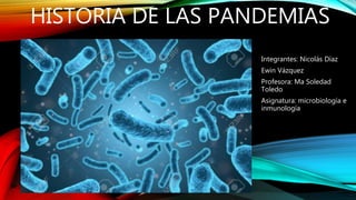 HISTORIA DE LAS PANDEMIAS
Integrantes: Nicolás Díaz
Ewin Vázquez
Profesora: Ma Soledad
Toledo
Asignatura: microbiología e
inmunología
 