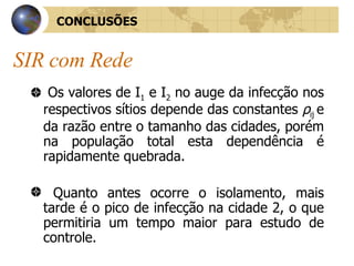 SIR com Rede Os valores de I 1  e I 2  no auge da infecção nos respectivos sítios depende das constantes  ρ ij  e da razão entre o tamanho das cidades, porém na população total esta dependência é rapidamente quebrada. Quanto antes ocorre o isolamento, mais tarde é o pico de infecção na cidade 2, o que permitiria um tempo maior para estudo de controle. CONCLUSÕES 