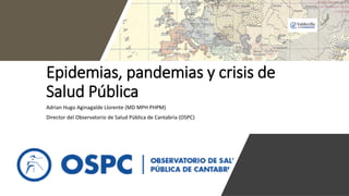 Epidemias, pandemias y crisis de
Salud Pública
Adrian Hugo Aginagalde Llorente (MD MPH PHPM)
Director del Observatorio de Salud Pública de Cantabria (OSPC)
 