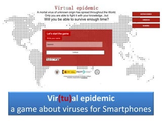 Vir(tu)al epidemic
a game about viruses for Smartphones
Virtual epidemic
A mortal virus of unknown origin has spread throughout the World.
Only you are able to fight it with your knowledge...but
Will you be able to survive enough time?
Let’s start the game
Write your name
 