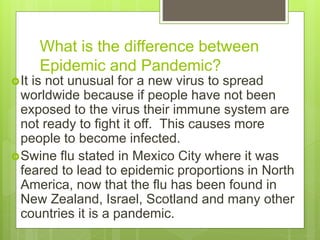 What is the difference between
Epidemic and Pandemic?
It is not unusual for a new virus to spread
worldwide because if people have not been
exposed to the virus their immune system are
not ready to fight it off. This causes more
people to become infected.
Swine flu stated in Mexico City where it was
feared to lead to epidemic proportions in North
America, now that the flu has been found in
New Zealand, Israel, Scotland and many other
countries it is a pandemic.
 