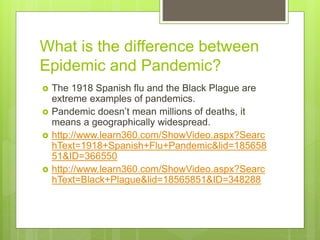 What is the difference between
Epidemic and Pandemic?
 The 1918 Spanish flu and the Black Plague are
extreme examples of pandemics.
 Pandemic doesn’t mean millions of deaths, it
means a geographically widespread.
 http://www.learn360.com/ShowVideo.aspx?Searc
hText=1918+Spanish+Flu+Pandemic&lid=185658
51&ID=366550
 http://www.learn360.com/ShowVideo.aspx?Searc
hText=Black+Plague&lid=18565851&ID=348288
 