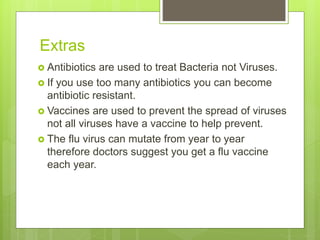 Extras
 Antibiotics are used to treat Bacteria not Viruses.
 If you use too many antibiotics you can become
antibiotic resistant.
 Vaccines are used to prevent the spread of viruses
not all viruses have a vaccine to help prevent.
 The flu virus can mutate from year to year
therefore doctors suggest you get a flu vaccine
each year.
 