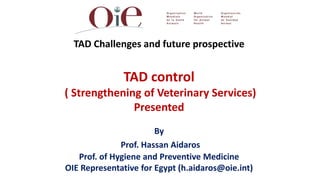 TAD Challenges and future prospective


              TAD control
( Strengthening of Veterinary Services)
              Presented
                       By
              Prof. Hassan Aidaros
   Prof. of Hygiene and Preventive Medicine
OIE Representative for Egypt (h.aidaros@oie.int)
                        2
 