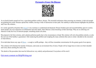Persuasive Essay On Disease
As we busily bustle around our lives, a prevalent problem surfaces, disease. The mournful realization when assessing our situation, is that sick people
are polluting the world. Diseases spread like wildfire, leaving a wake of destruction in their path. Our inability to defeat disease highlights the problem,
and I have the solution...
It is surely agreed by all parties that disease's very existence is condemned and despised. Disease burdens pain and uncomfortability upon its victims.
Some people can even experience an unfortunate and early death, when illnesses comes knocking on their doorsteps. Why are we allowing evil
illnesses to take the lives of innocent people; something needs to be done.
My proposal is far from extreme, and is plainly perfection partly due to the circumstances at hand. My solution will solve the problem entirely, as only
the survival of the healthy is guaranteed. After analyzing the problem and weighing the many solutions that came to mind, I decided on the execution
of what follows.
If an individual shows any sign of illness – a cough or sniffle perhaps – they will face immediate extermination for the greater good of our species.
This solution will eliminate the transfer of diseases, and create an environment free of stress. People will no longer have to look over their shoulder
and worry about catching the cold or flu.
The details of the procedure that must be followed are very orderly and professional. Everywhere will be mic'd
Get more content on HelpWriting.net
 