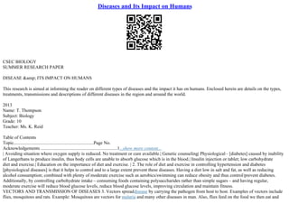 Diseases and Its Impact on Humans
CSEC BIOLOGY
SUMMER RESEARCH PAPER
DISEASE &amp; ITS IMPACT ON HUMANS
This research is aimed at informing the reader on different types of diseases and the impact it has on humans. Enclosed herein are details on the types,
treatments, transmissions and descriptions of different diseases in the region and around the world.
2013
Name: T. Thompson
Subject: Biology
Grade: 10
Teacher: Ms. K. Reid
Table of Contents
Topic.....................................................................Page No.
Acknowledgements ..................................................................1...show more content...
| Avoiding situation where oxygen supply is reduced. No treatment or cure available.| Genetic counseling| Physiological– [diabetes] caused by inability
of Langerhans to produce insulin, thus body cells are unable to absorb glucose which is in the blood.| Insulin injection or tablet; low carbohydrate
diet and exercise.| Education on the importance of diet and exercise. | 2. The role of diet and exercise in controlling hypertension and diabetes
[physiological diseases] is that it helps to control and to a large extent prevent these diseases. Having a diet low in salt and fat, as well as reducing
alcohol consumption; combined with plenty of moderate exercise such as aerobics/swimming can reduce obesity and thus control/prevent diabetes.
Additionally, by controlling carbohydrate intake – consuming foods containing polysaccharides rather than simple sugars – and having regular,
moderate exercise will reduce blood glucose levels, reduce blood glucose levels, improving circulation and maintain fitness.
VECTORS AND TRANSMISSION OF DISEASES 3. Vectors spreaddisease by carrying the pathogen from host to host. Examples of vectors include
flies, mosquitoes and rats. Example: Mosquitoes are vectors for malaria and many other diseases in man. Also, flies feed on the food we then eat and
 