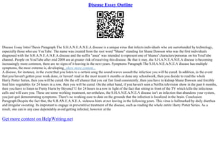 Disease Essay Outline
Disease Essay Intro/Thesis Paragraph The S.H.A.N.E.A.N.E.A disease is a unique virus that infects individuals who are surro6unded by technology,
especially those who use YouTube. The name was created from the root word "Shane" standing for Shane Dawson who was the first individuals
diagnosed with the S.H.A.N.E.A.N.E.A disease and the suffix "anea" was intended to represent one of Shanes' characters/personas on his YouTube
channel. People on YouTube after mid 2008 are at greater risk of receiving this disease. Be that it may, the S.H.A.N.E.A.N.E.A disease is becoming
increasingly more common, there are no signs of it leaving in the next years. Symptoms Paragraph The S.H.A.N.E.A.N.E.A disease has multiple
symptoms, the most extreme is, developing...show more content...
A disease, for instance, in the event that you listen to a certain song the sound waves assault the infection you will be cured. In addition, in the event
that you haven't gotten your work done, or haven't read in the most recent 6 months or done any schoolwork, then you decide to read the whole
Harry Potter Series, then you will be cured. On the off chance that you eat fast food consistently, then you have to kidnap Shane Dawson and forcibly
feed him vegetables for 24 hours in a row, then you will be cured. On the other hand, if you haven't seen a Netflix television show in the past 6 months,
then you have to listen to Pretty Hurts by BeyoncГ© for 24 hours in a row in light of the fact that sitting in front of the TV which kills the infectious
cells and will cure you. These are some working treatment, nevertheless, the S.H.A.N.E.A.N.E.A disease isn't an infection that abandons your system,
you just quit demonstrating symptoms. There's no working cure to date on the grounds that the infection is localized in the brain. Conclusion
Paragraph Despite the fact that, the S.H.AN.E.A.N.E.A. sickness hints at not leaving in the following years. This virus is hallmarked by daily diarrhea
and irregular sweating. Its improtant to engage in preventitive treatment of the disease, such as reading the whole entire Harry Potter Series. As a
result, one can in any case dependably avoid getting infected, however at the
Get more content on HelpWriting.net
 