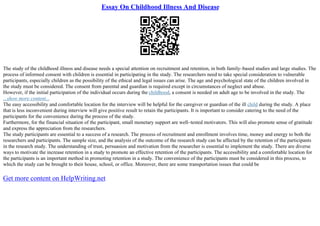 Essay On Childhood Illness And Disease
The study of the childhood illness and disease needs a special attention on recruitment and retention, in both family–based studies and large studies. The
process of informed consent with children is essential in participating in the study. The researchers need to take special consideration to vulnerable
participants, especially children as the possibility of the ethical and legal issues can arise. The age and psychological state of the children involved in
the study must be considered. The consent from parental and guardian is required except in circumstances of neglect and abuse.
However, if the initial participation of the individual occurs during the childhood, a consent is needed on adult age to be involved in the study. The
...show more content...
The easy accessibility and comfortable location for the interview will be helpful for the caregiver or guardian of the ill child during the study. A place
that is less inconvenient during interview will give positive result to retain the participants. It is important to consider catering to the need of the
participants for the convenience during the process of the study.
Furthermore, for the financial situation of the participant, small monetary support are well–tested motivators. This will also promote sense of gratitude
and express the appreciation from the researchers.
The study participants are essential to a success of a research. The process of recruitment and enrollment involves time, money and energy to both the
researchers and participants. The sample size, and the analysis of the outcome of the research study can be affected by the retention of the participants
in the research study. The understanding of trust, persuasion and motivation from the researcher is essential to implement the study. There are diverse
ways to motivate the increase retention in a study to promote an effective retention of the participants. The accessibility and a comfortable location for
the participants is an important method in promoting retention in a study. The convenience of the participants must be considered in this process, to
which the study can be brought to their house, school, or office. Moreover, there are some transportation issues that could be
Get more content on HelpWriting.net
 
