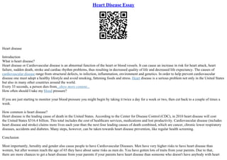 Heart Disease Essay
Heart disease
Introduction
What is heart disease?
Heart disease or Cardiovascular disease is an abnormal function of the heart or blood vessels. It can cause an increase in risk for heart attack, heart
failure, sudden death, stroke and cardiac rhythm problems, thus resulting in decreased quality of life and decreased life expectancy. The causes of
cardiovascular disease range from structural defects, to infection, inflammation, environment and genetics. In order to help prevent cardiovascular
disease one must adopt a healthy lifestyle and avoid smoking, fattening foods and stress. Heart disease is a serious problem not only in the United States
but also in many other countries around the world.
Every 33 seconds, a person dies from...show more content...
How often should I take my blood pressure?
If you are just starting to monitor your blood pressure you might begin by taking it twice a day for a week or two, then cut back to a couple of times a
week.
How common is heart disease?
Heart disease is the leading cause of death in the United States. According to the Center for Disease Control (CDC), in 2010 heart disease will cost
the United States $316.4 billion. This total includes the cost of healthcare services, medications and lost productivity. Cardiovascular disease (includes
heart disease and stroke) claims more lives each year than the next four leading causes of death combined, which are cancer, chronic lower respiratory
diseases, accidents and diabetes. Many steps, however, can be taken towards heart disease prevention, like regular health screening.
Conclusion
Most importantly, heredity and gender also cause people to have Cardiovascular Diseases. Men have very higher risks to have heart disease than
women, but after women reach the age of 65 they have about same risks as men do. You have gotten lots of traits from your parents. Due to that,
there are more chances to get a heart disease from your parents if your parents have heart disease than someone who doesn't have anybody with heart
 