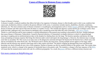 Causes of Disease in Humans Essay examples
Causes of disease in humans
A disease is usually a medical condition that affects the body of an organism. In humans, disease is often broadly used to refer to any condition that
causes pain, dysfunction, distress or death to the person affected. In this sense, it sometimes includes injuries, disabilities, disorders, syndromes,
infections, etc. The most common cause of disease in humans is via pathogens; microorganisms such as viruses, bacteria, protozoa, and fungi that cause
disease in humans and other species that enter the body in a number of ways. This includes the digestive system and the gas exchange system. Once
inside the body, pathogens may cause disease by damaging cells or producing toxins that affect the cells in the body....show more content...
Thrush is a yeast infection and its main symptom is causing inflammation of the general area resulting in discomfort to the host. Another pathogen
that causes disease is Pulmonary Tuberculosis. Caused by bacterial infection, it's transmitted via droplet infection in which it's spread through
sneezing or coughing and an uninfected person takes in the droplets by inhaling them into the lungs. The bacteria reproduce and destroy the lung
tissue, prompting an immune response that brings the infection under control and repairs the lung damage is. However, the infection may re emerge
years later as secondary TB. This occurs as in some cases as the phagocytes surround and ingest the bacteria but the bacteria have a thick waxy coat
and are not killed by the white blood cells. The TB bacteria start to destroy the lung tissue, causing multiple lesions appear on the lungs called
tubercles and the bacteria may spread to both lungs and to other organs such brain. The patient coughing up damaged lung tissue and blood and
becoming very short of breath are just a few of the symptoms. Disease in humans can also be caused by defects in the genetic code. This results when
mutations occur, which is a change in the sequence of nucleotide bases in the genetic code. The mutation, a change in the base sequence of the DNA,
will mean that the mutated amino acids with code for a different polypeptide. As a result, the protein will have a different tertiary structure and
Get more content on HelpWriting.net
 
