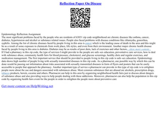 Reflection Paper On Disease
Epidemiology Reflection Assignment
The most significant problems faced by the people who are residents of 63031 zip code neighborhood are chronic diseases like asthma, cancer,
diabetes, hypertension and alcohol or substance related issues. People also faced problems with disease conditions like chlamydia, gonorrhea,
syphilis. Among the list of chronic diseases faced by people living in this area is cancer which is the leading cause of death in the area and this might
be as a result of some exposure to chemicals from work place, life styles, and even from their environment. Another major chronic health disease
faced by people living in this area is diabetes. Diabetes may be as results of poor diets, lack of exercises and other factors....show more content...
If I had a pharmacy in this zip code, the type of services I might provide to the people are safe–sex education, preventative care services, how to deal
with substance abuse, community health fairs for blood pressure, cholesterol, and glucose screenings, healthy diets and regular exercises, and
medication management. The first important service that should be provided to people living in this zip code is safe–sex education. Epidemiology
data shows high number of people living with sexually transmitted diseases in this zip code. As a pharmacist, one possible way by which this can be
done would be passing out information about risks associated with sexually transmitted diseases in form of flyers and posters that can be easily
accessible to people that approach the pharmacy. Another important type of service a pharmacist can provide in this type of zip code is to enlighten
people more about the use and dangers associated with substances abuse. Most common substances that are abused are alcohols, prescription drugs,
tobacco products, heroin, cocaine and others. Pharmacist can help in this area by organizing neighborhood health fairs just to discuss about dangers
of substance abuse and also providing ways to help people dealing with these addictions. Moreover, pharmacist can also help the population in this zip
code by organizing health fairs event for the people in order to enlighten the people more about preventive care
Get more content on HelpWriting.net
 
