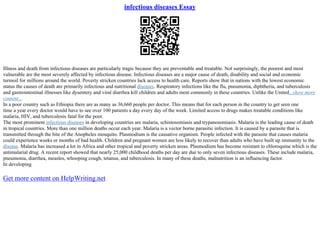 infectious diseases Essay
Illness and death from infectious diseases are particularly tragic because they are preventable and treatable. Not surprisingly, the poorest and most
vulnerable are the most severely affected by infectious disease. Infectious diseases are a major cause of death, disability and social and economic
turmoil for millions around the world. Poverty stricken countries lack access to health care. Reports show that in nations with the lowest economic
status the causes of death are primarily infectious and nutritional diseases. Respiratory infections like the flu, pneumonia, diphtheria, and tuberculosis
and gastrointestinal illnesses like dysentery and viral diarrhea kill children and adults most commonly in these countries. Unlike the United...show more
content...
In a poor country such as Ethiopia there are as many as 36,660 people per doctor. This means that for each person in the country to get seen one
time a year every doctor would have to see over 100 patients a day every day of the week. Limited access to drugs makes treatable conditions like
malaria, HIV, and tuberculosis fatal for the poor.
The most prominent infectious diseases in developing countries are malaria, schistosomiasis and trypanosomiasis. Malaria is the leading cause of death
in tropical countries. More than one million deaths occur each year. Malaria is a vector borne parasitic infection. It is caused by a parasite that is
transmitted through the bite of the Anopheles mosquito. Plasmodium is the causative organism. People infected with the parasite that causes malaria
could experience weeks or months of bad health. Children and pregnant women are less likely to recover than adults who have built up immunity to the
disease. Malaria has increased a lot in Africa and other tropical and poverty stricken areas. Plasmodium has become resistant to chloroquine which is the
antimalarial drug. A recent report showed that nearly 25,000 childhood deaths per day are due to only seven infectious diseases. These include malaria,
pneumonia, diarrhea, measles, whooping cough, tetanus, and tuberculosis. In many of these deaths, malnutrition is an influencing factor.
In developing
Get more content on HelpWriting.net
 