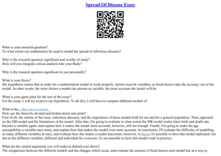 Spread Of Disease Essay
What is your research question?
To what extent can mathematics be used to model the spread of infectious diseases?
Why is the research question significant and worthy of study?
How will you integrate critical analysis into your Body?
Why is the research question significant to you personally?
What is your thesis?
My hypothesis claims that in order for a mathematical model to work properly, factors must be variables, as fixed factors take the accuracy out of the
model. In other words, the more factors a model can present as variable, the more accurate the model will be.
What is your game plan for the rest of the essay?
For the essay, I will try to prove my hypothesis. To do this, I will have to compare different models of
What is the...show more content...
How can the thesis be divided and broken down into parts?
First of all, the outline of the issue, infectious diseases, and the importance of these models both for me and for a general population. Then, approach
on the SIR model and the limitations of the model. After that, I'm going to evaluate to what extent the SIR model works when birth and death rate
become a variable again, and explain how it makes the model more accurate, however, still not enough. Finally, I'm going to make the age
susceptibility a variable once more, and explain how that makes the model even more accurate. In conclusion, I'll evaluate the difficulty of modelling
so many different variables at once, and evaluate how this makes a model inaccurate, however, in theory it's possible to have that model replicated, but
due to the different variables, different and individual for everyone, it's not possible to have this model work in practice.
What are the central arguments you will make to defend your thesis?
The comparison between the different models and the changes which occur, and evaluate the amount of fixed factors each model has as a way to
 