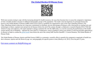 The Global Burden Of Disease Essay
With most societies trying to cope with the increasing demand for health resources, the issue then becomes how to assess the comparative importance
of risks to health and their outcomes in different demographic groups of the population. This leads to the development of a principal framework
known as the Global Burden of Disease (GBD) which can be used as a guideline for organisations such as the Chan–Zukerberg Initiative.The
Chan–Zukerberg initiative plan has set a long term commitment to eliminate, prevent and manage all diseases with a focal point on creating tools and
technologies to detect, respond, treat and prevent all diseases before the end of the century through a collaborative research (Hayden,2016). With this
initiative's long–term objective, this report attempts to bring to attention the role the GBD study; as a tool for assessing the performance of the health
system and the role of Disability – adjusted life years (DALY). Furthermore, using its findings to advice the initiative on the best possible approach(es)
to allocate its funds to combat the global health issue before the end of the century.вЂЁ Section OneвЂЁ1.1 Current Situation; The Global Burden of
Disease Study
The Global Burden of Disease, Injuries and Risk Factors (GBD) is a systematic, scientific effort to quantify the comparative magnitude of health loss
due to diseases, injuries and risk factors by age, sex, and geography for specific points in time (Murray et al, 2012). Over the past 25 years,
Get more content on HelpWriting.net
 