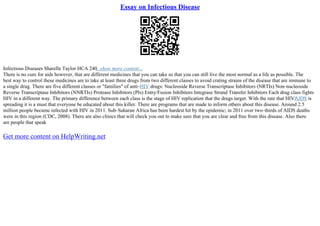Essay on Infectious Disease
Infectious Diseases Sharelle Taylor HCA 240...show more content...
There is no cure for aids however, that are different medicines that you can take so that you can still live the most normal as a life as possible. The
best way to control these medicines are to take at least three drugs from two different classes to avoid crating strains of the disease that are immune to
a single drug. There are five different classes or "families" of anti–HIV drugs: Nucleoside Reverse Transcriptase Inhibitors (NRTIs) Non–nucleoside
Reverse Transcriptase Inhibitors (NNRTIs) Protease Inhibitors (PIs) Entry/Fusion Inhibitors Integrase Strand Transfer Inhibitors Each drug class fights
HIV in a different way. The primary difference between each class is the stage of HIV replication that the drugs target. With the rate that HIV/
AIDS is
spreading it is a must that everyone be educated about this killer. There are programs that are made to inform others about this disease. Around 2.5
million people became infected with HIV in 2011. Sub–Saharan Africa has been hardest hit by the epidemic; in 2011 over two–thirds of AIDS deaths
were in this region (CDC, 2008). There are also clinics that will check you out to make sure that you are clear and free from this disease. Also there
are people that speak
Get more content on HelpWriting.net
 